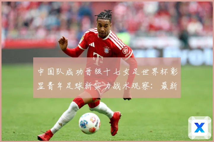 中国队成功晋级十七女足世界杯彰显青年足球新实力战术观察：最新赛事动态与深度分析