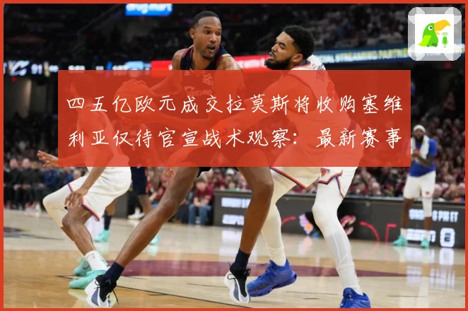 四五亿欧元成交拉莫斯将收购塞维利亚仅待官宣战术观察：最新赛事动态与深度分析