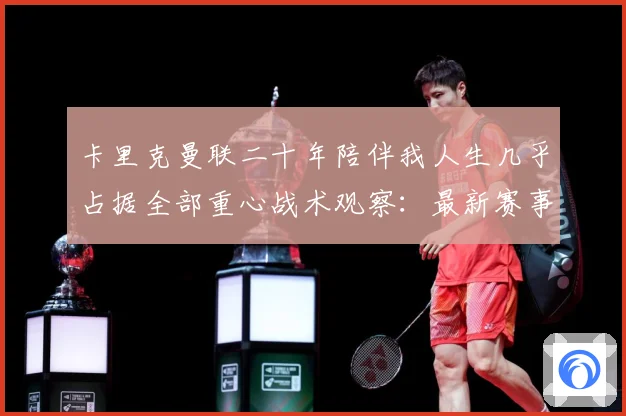 卡里克曼联二十年陪伴我人生几乎占据全部重心战术观察：最新赛事动态与深度分析