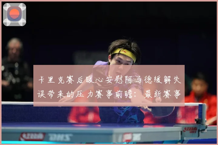 卡里克赛后暖心安慰阿马德缓解失误带来的压力赛事前瞻：最新赛事动态与深度分析