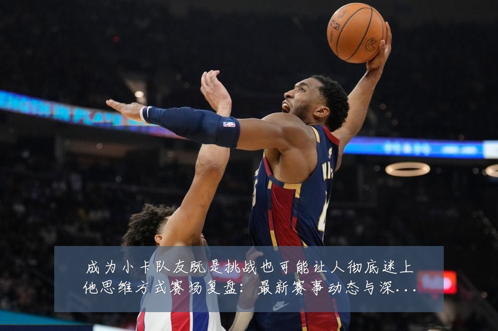 成为小卡队友既是挑战也可能让人彻底迷上他思维方式赛场复盘:最新赛事动态与深度分析