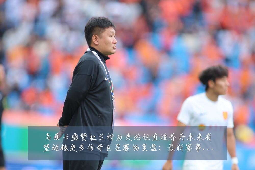 乌度卡盛赞杜兰特历史地位直追乔丹未来有望超越更多传奇巨星赛场复盘:最新赛事动态与深度分析