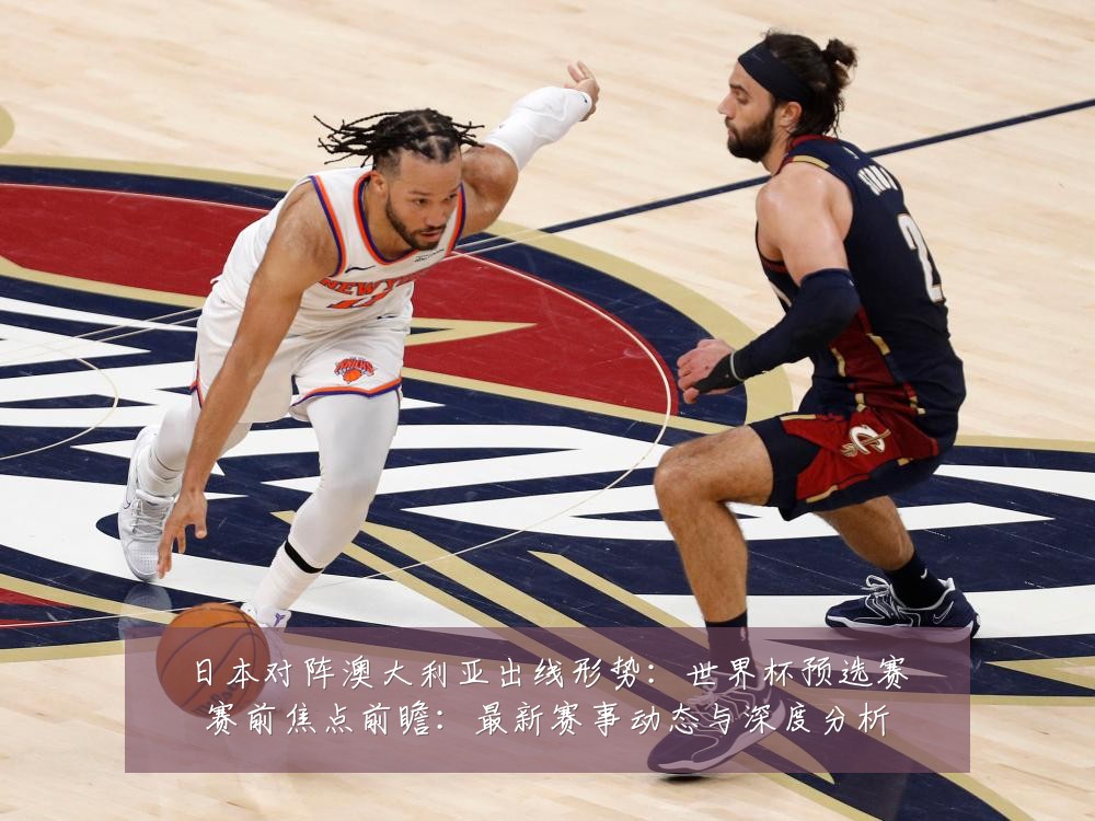 日本对阵澳大利亚出线形势:世界杯预选赛赛前焦点前瞻:最新赛事动态与深度分析
